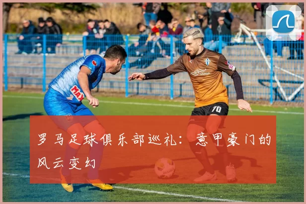 罗马足球俱乐部巡礼：意甲豪门的风云变幻