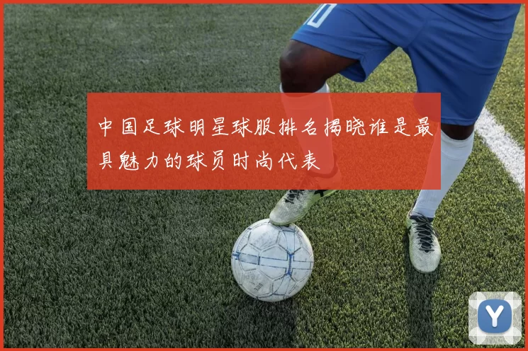 中国足球明星球服排名揭晓谁是最具魅力的球员时尚代表