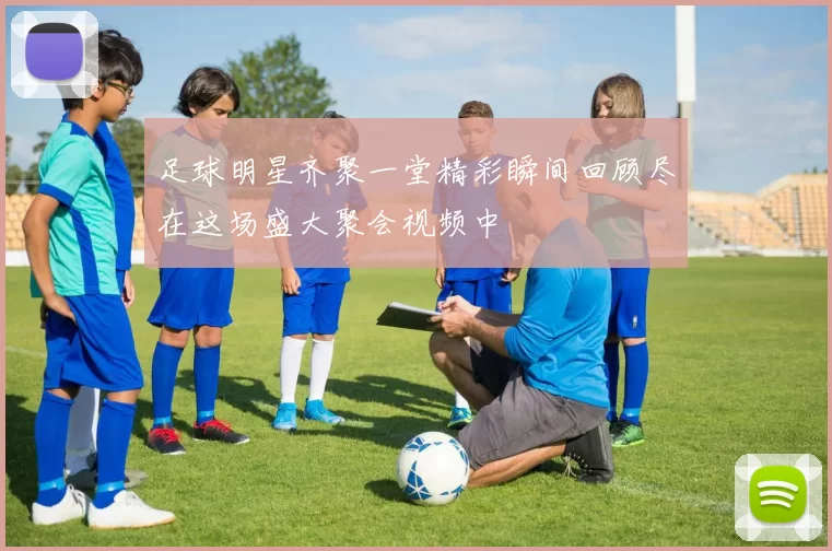 足球明星齐聚一堂精彩瞬间回顾尽在这场盛大聚会视频中