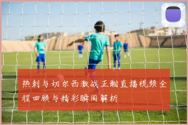热刺与切尔西激战正酣直播视频全程回顾与精彩瞬间解析