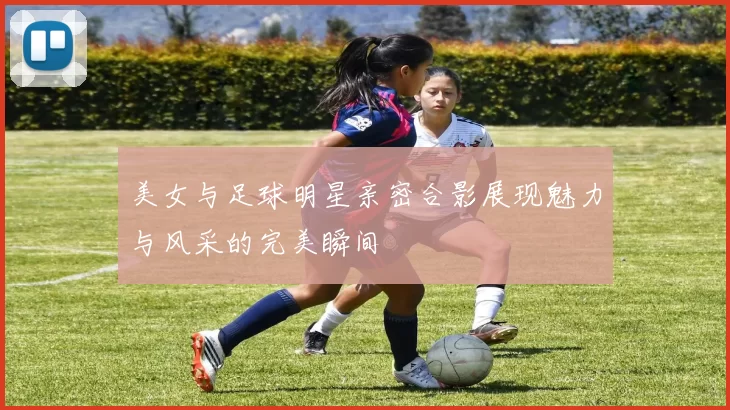 美女与足球明星亲密合影展现魅力与风采的完美瞬间