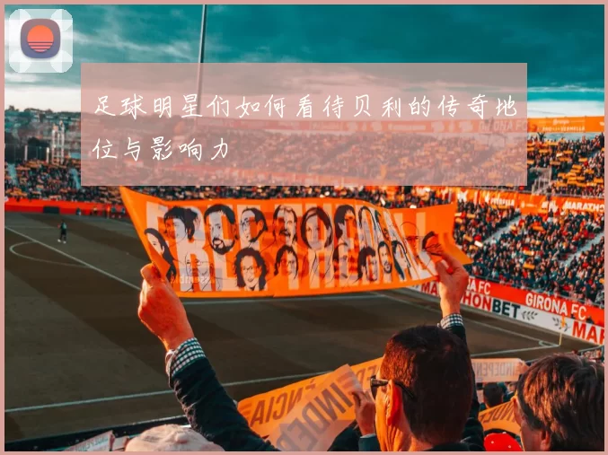 足球明星们如何看待贝利的传奇地位与影响力
