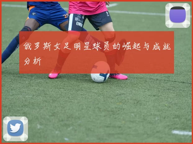 俄罗斯女足明星球员的崛起与成就分析