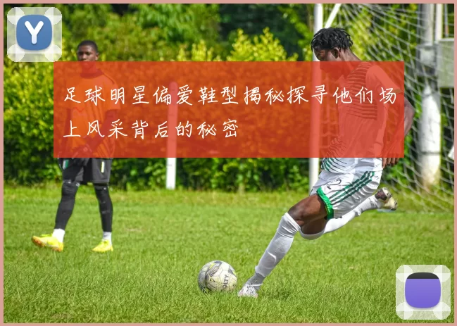 足球明星偏爱鞋型揭秘探寻他们场上风采背后的秘密