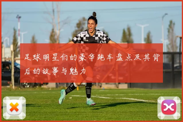 足球明星们的豪华跑车盘点及其背后的故事与魅力