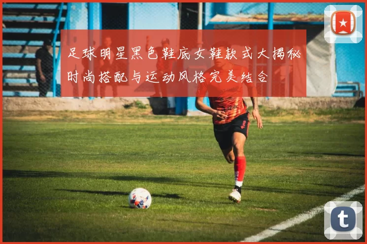 足球明星黑色鞋底女鞋款式大揭秘时尚搭配与运动风格完美结合