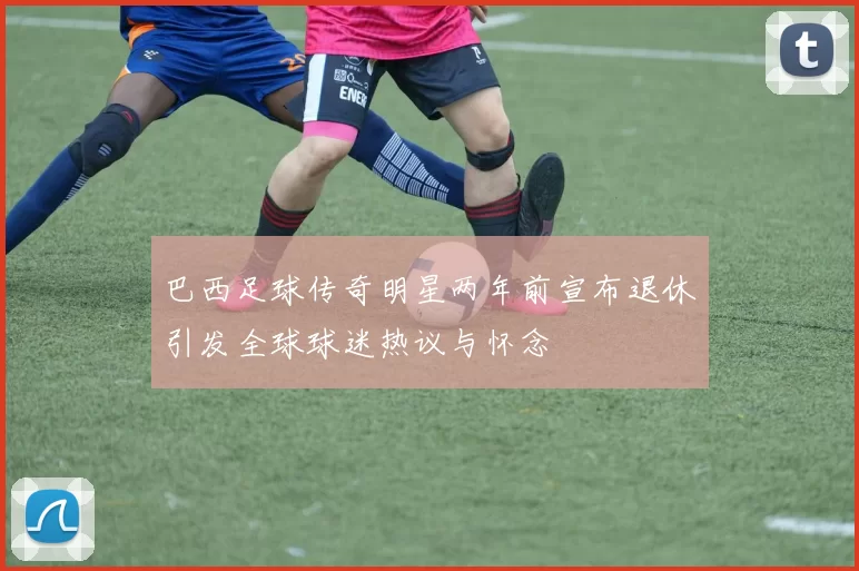 巴西足球传奇明星两年前宣布退休引发全球球迷热议与怀念