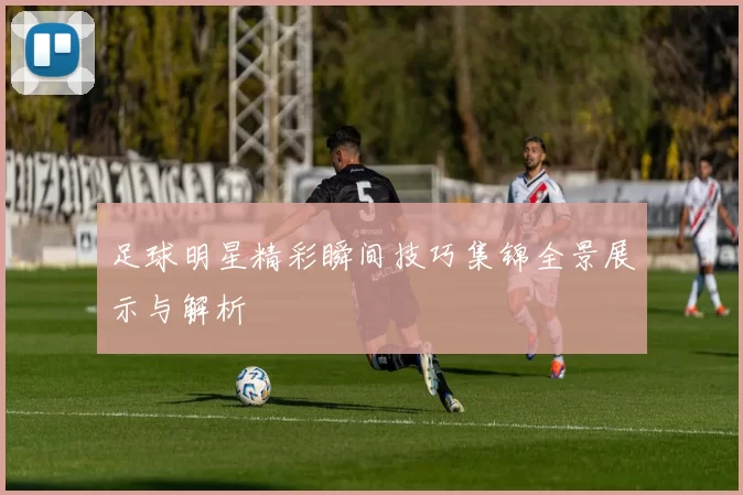 足球明星精彩瞬间技巧集锦全景展示与解析