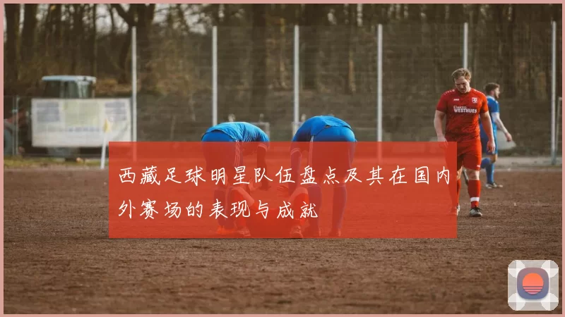 西藏足球明星队伍盘点及其在国内外赛场的表现与成就