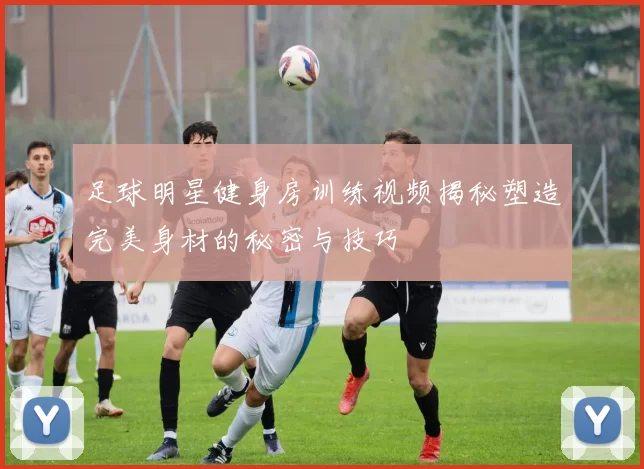 足球明星健身房训练视频揭秘塑造完美身材的秘密与技巧