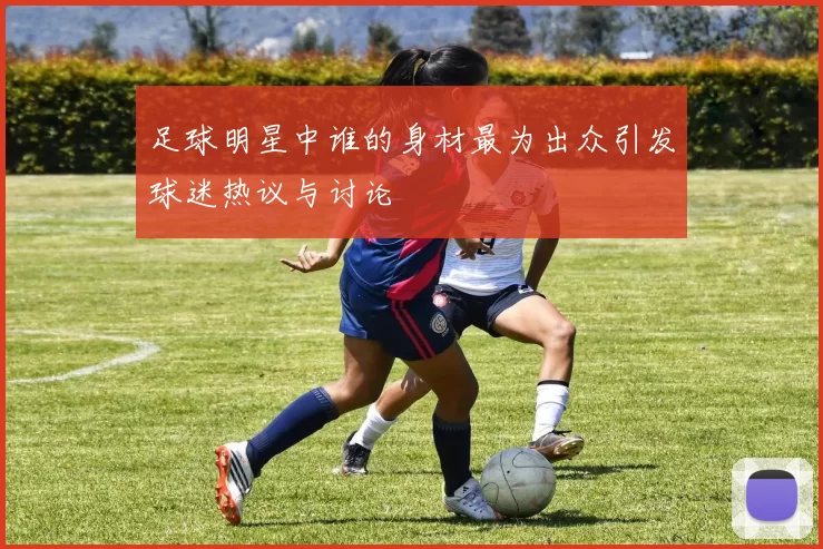 足球明星中谁的身材最为出众引发球迷热议与讨论