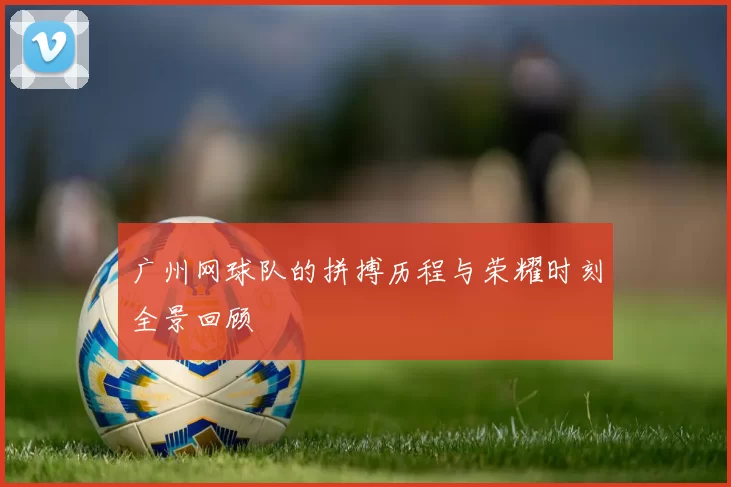 广州网球队的拼搏历程与荣耀时刻全景回顾