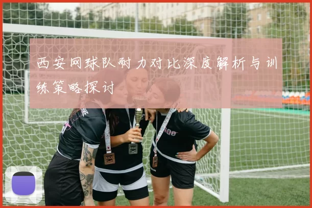 西安网球队耐力对比深度解析与训练策略探讨