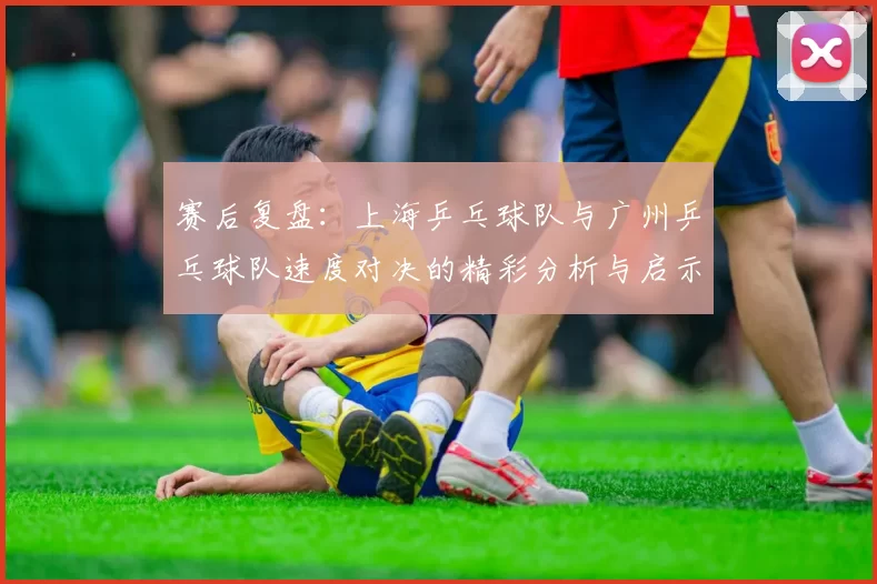 赛后复盘：上海乒乓球队与广州乒乓球队速度对决的精彩分析与启示