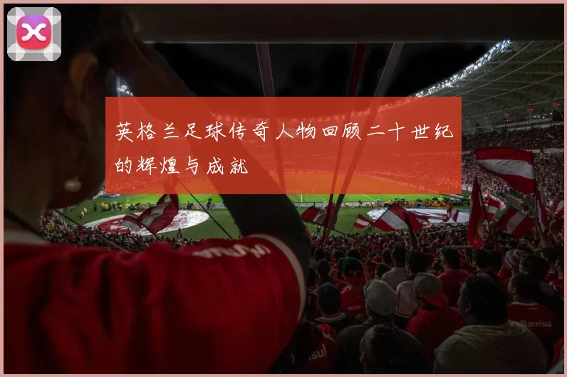 英格兰足球传奇人物回顾二十世纪的辉煌与成就