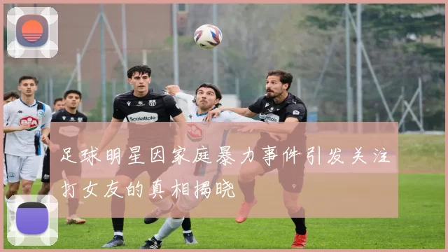 足球明星因家庭暴力事件引发关注打女友的真相揭晓