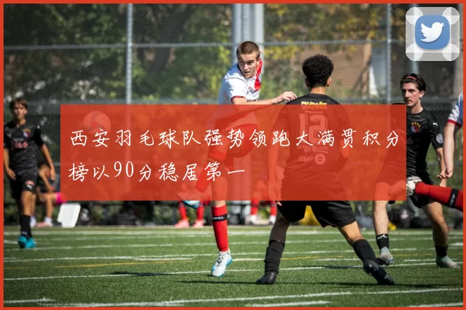 西安羽毛球队强势领跑大满贯积分榜以90分稳居第一