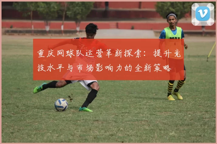 重庆网球队运营革新探索：提升竞技水平与市场影响力的全新策略
