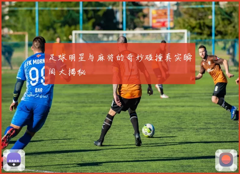 足球明星与麻将的奇妙碰撞真实瞬间大揭秘