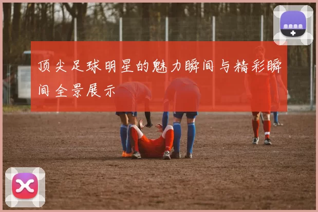 顶尖足球明星的魅力瞬间与精彩瞬间全景展示