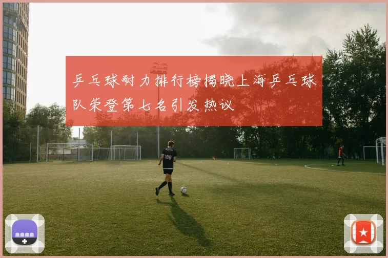 乒乓球耐力排行榜揭晓上海乒乓球队荣登第七名引发热议