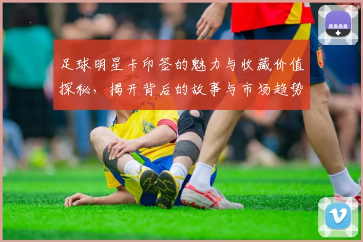 足球明星卡印签的魅力与收藏价值探秘，揭开背后的故事与市场趋势