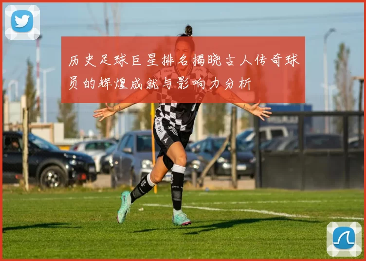 历史足球巨星排名揭晓古人传奇球员的辉煌成就与影响力分析