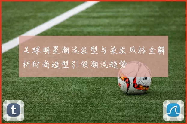 足球明星潮流发型与染发风格全解析时尚造型引领潮流趋势