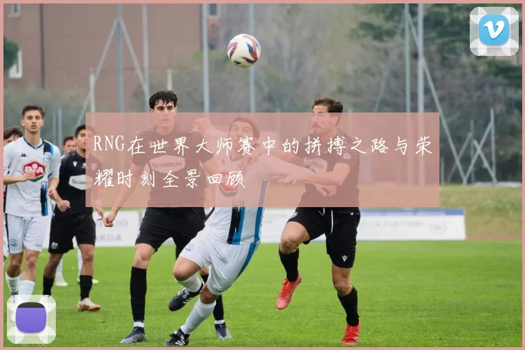 RNG在世界大师赛中的拼搏之路与荣耀时刻全景回顾