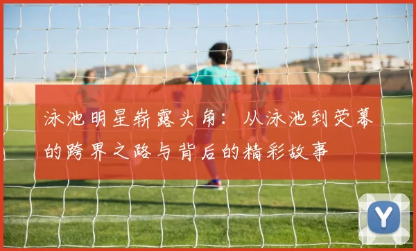 泳池明星崭露头角：从泳池到荧幕的跨界之路与背后的精彩故事