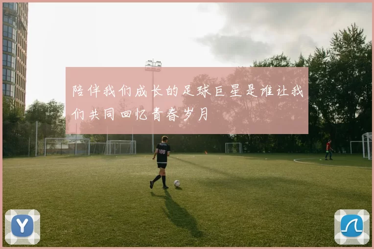 陪伴我们成长的足球巨星是谁让我们共同回忆青春岁月