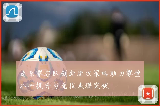南京攀岩队创新进攻策略助力攀登水平提升与竞技表现突破