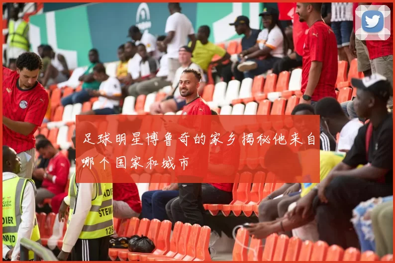 足球明星博鲁奇的家乡揭秘他来自哪个国家和城市