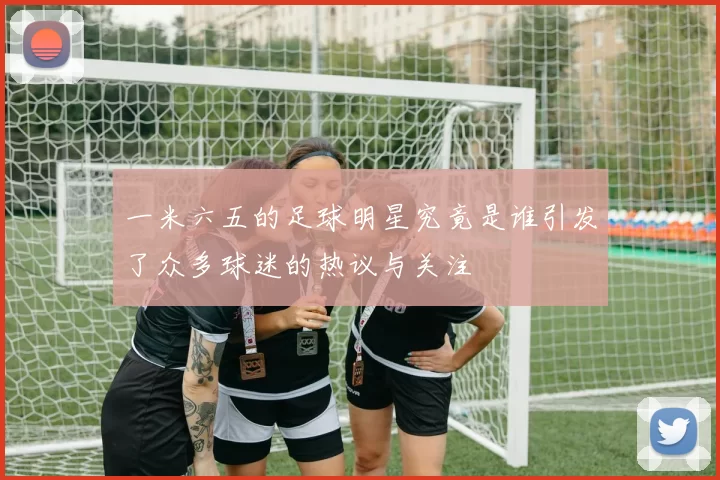 一米六五的足球明星究竟是谁引发了众多球迷的热议与关注