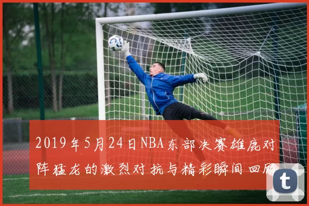 2019年5月24日NBA东部决赛雄鹿对阵猛龙的激烈对抗与精彩瞬间回顾