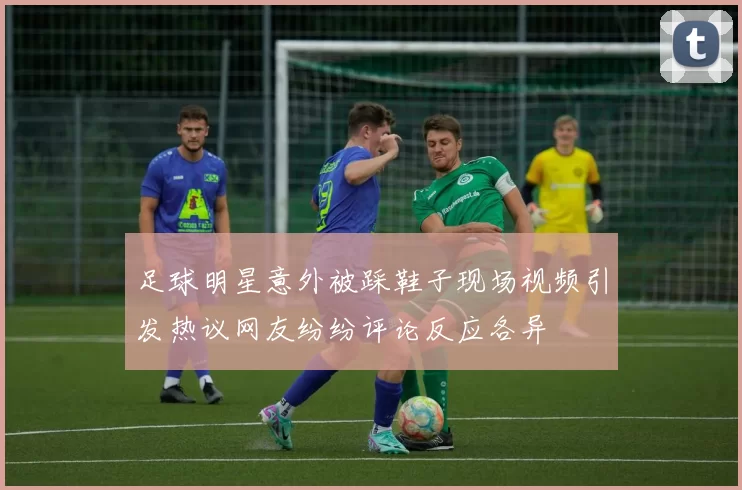 足球明星意外被踩鞋子现场视频引发热议网友纷纷评论反应各异