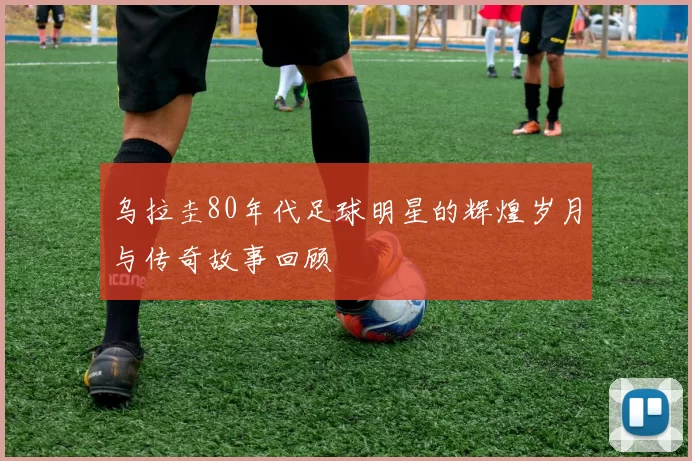 乌拉圭80年代足球明星的辉煌岁月与传奇故事回顾