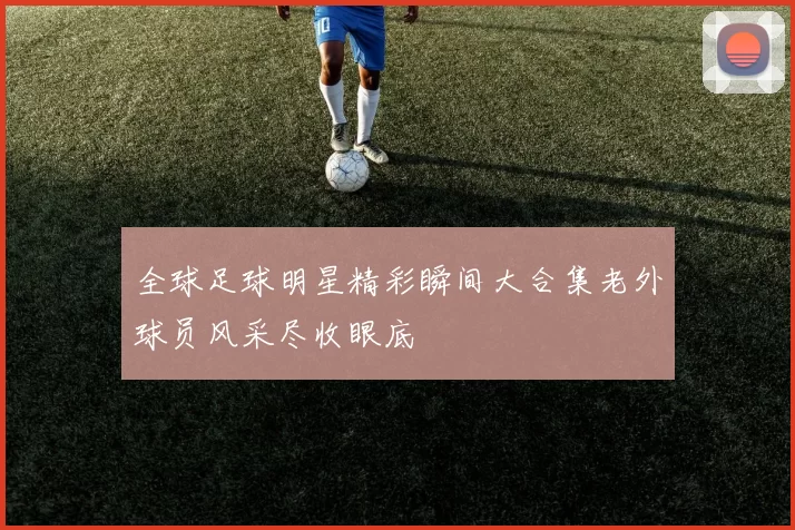 全球足球明星精彩瞬间大合集老外球员风采尽收眼底