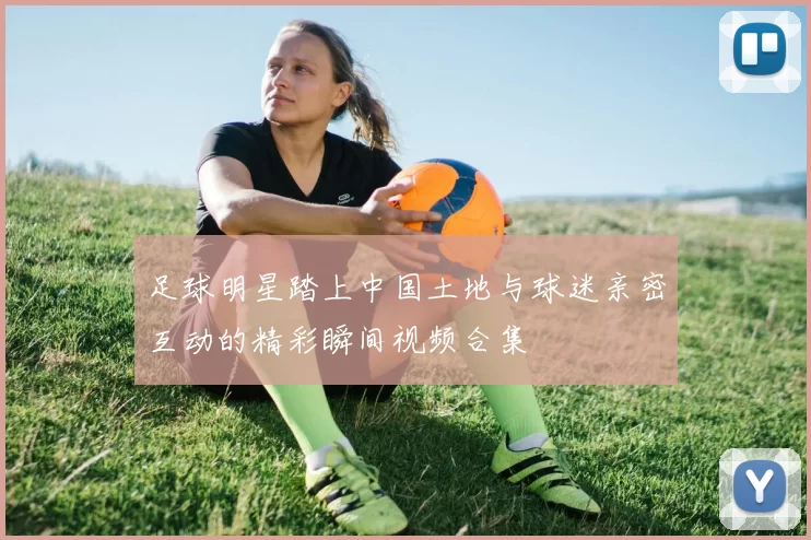足球明星踏上中国土地与球迷亲密互动的精彩瞬间视频合集