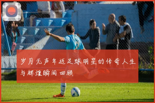 岁月无声年迈足球明星的传奇人生与辉煌瞬间回顾