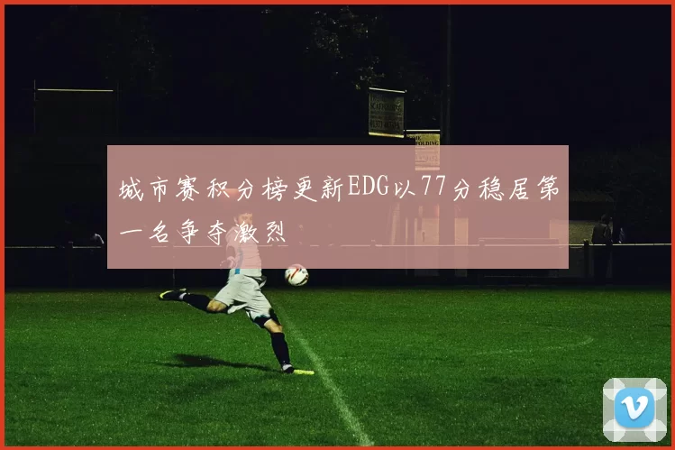 城市赛积分榜更新EDG以77分稳居第一名争夺激烈