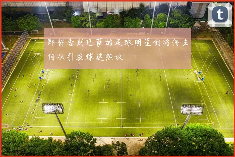 即将告别巴萨的足球明星们将何去何从引发球迷热议