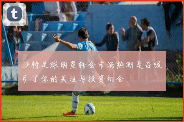 沙特足球明星转会市场热潮是否吸引了你的关注与投资机会