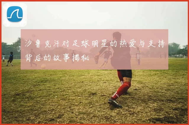 沙鲁克汗对足球明星的热爱与支持背后的故事揭秘