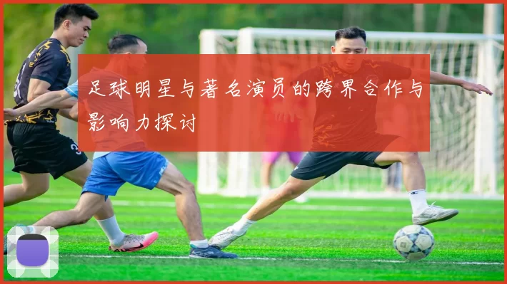 足球明星与著名演员的跨界合作与影响力探讨