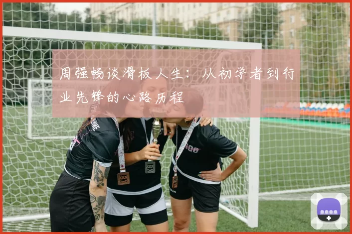 周强畅谈滑板人生：从初学者到行业先锋的心路历程