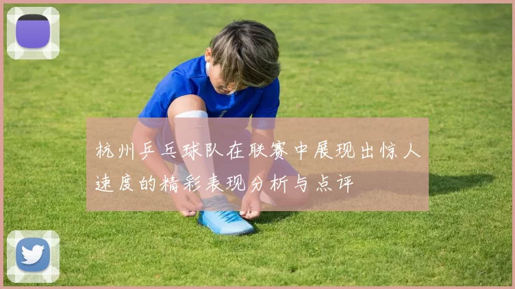 杭州乒乓球队在联赛中展现出惊人速度的精彩表现分析与点评