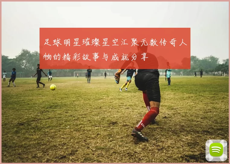 足球明星璀璨星空汇聚无数传奇人物的精彩故事与成就分享