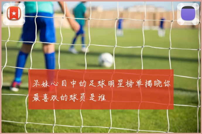 呆妹心目中的足球明星榜单揭晓你最喜欢的球员是谁