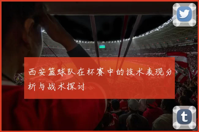 西安篮球队在杯赛中的技术表现分析与战术探讨